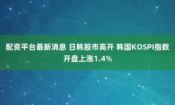 配资平台最新消息 日韩股市高开 韩国KOSPI指数开盘上涨1.4%