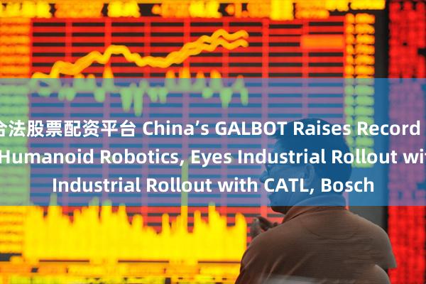 合法股票配资平台 China’s GALBOT Raises Record $150 Million in Humanoid Robotics, Eyes Industrial Rollout with CATL, Bosch