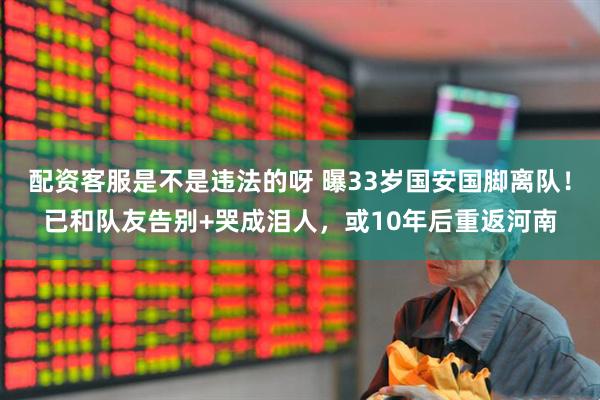 配资客服是不是违法的呀 曝33岁国安国脚离队！已和队友告别+哭成泪人，或10年后重返河南