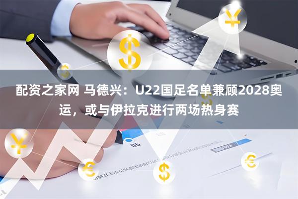 配资之家网 马德兴：U22国足名单兼顾2028奥运，或与伊拉克进行两场热身赛