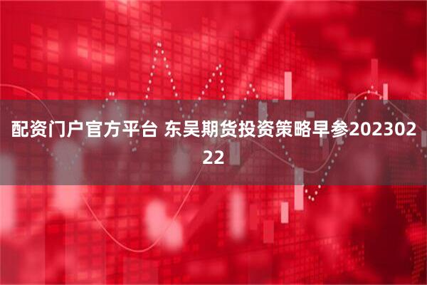 配资门户官方平台 东吴期货投资策略早参20230222