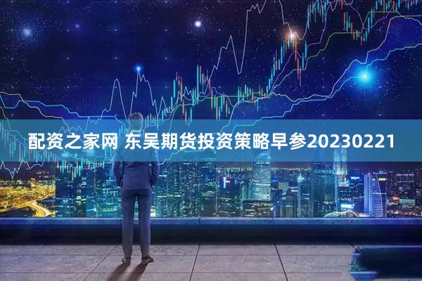 配资之家网 东吴期货投资策略早参20230221