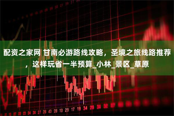 配资之家网 甘南必游路线攻略，圣境之旅线路推荐，这样玩省一半预算_小林_景区_草原