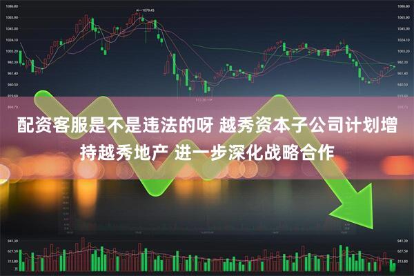 配资客服是不是违法的呀 越秀资本子公司计划增持越秀地产 进一步深化战略合作