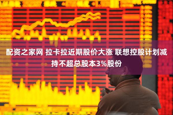 配资之家网 拉卡拉近期股价大涨 联想控股计划减持不超总股本3%股份