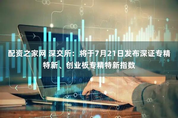 配资之家网 深交所：将于7月21日发布深证专精特新、创业板专精特新指数