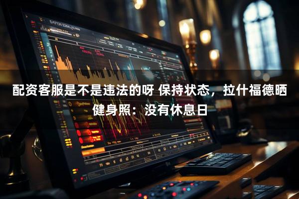 配资客服是不是违法的呀 保持状态，拉什福德晒健身照：没有休息日