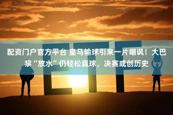 配资门户官方平台 皇马输球引来一片嘲讽！大巴黎“放水”仍轻松赢球，决赛或创历史