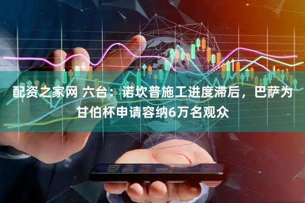 配资之家网 六台：诺坎普施工进度滞后，巴萨为甘伯杯申请容纳6万名观众