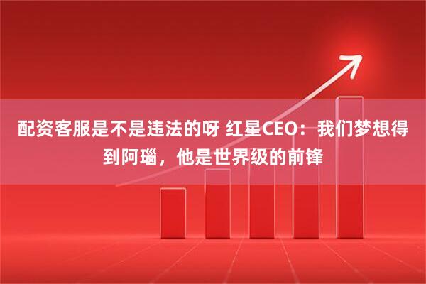 配资客服是不是违法的呀 红星CEO：我们梦想得到阿瑙，他是世界级的前锋