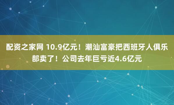 配资之家网 10.9亿元！潮汕富豪把西班牙人俱乐部卖了！公司去年巨亏近4.6亿元