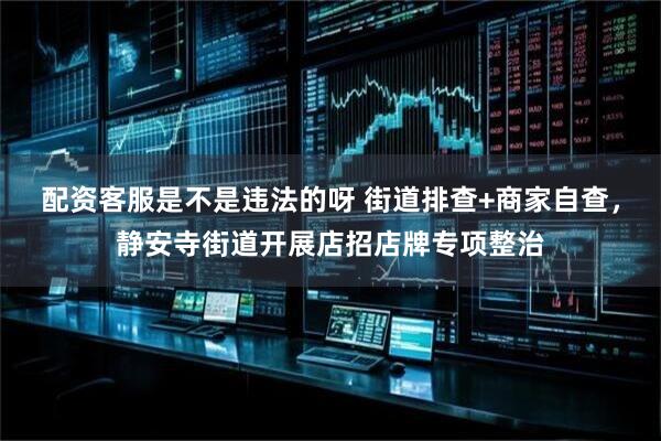 配资客服是不是违法的呀 街道排查+商家自查，静安寺街道开展店招店牌专项整治