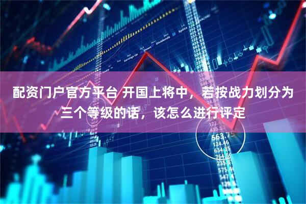 配资门户官方平台 开国上将中，若按战力划分为三个等级的话，该怎么进行评定