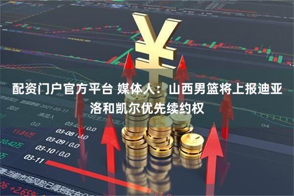 配资门户官方平台 媒体人：山西男篮将上报迪亚洛和凯尔优先续约权