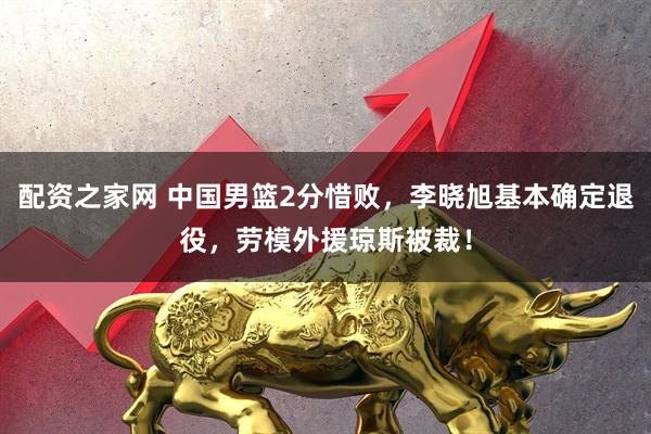 配资之家网 中国男篮2分惜败，李晓旭基本确定退役，劳模外援琼斯被裁！