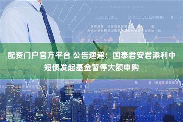 配资门户官方平台 公告速递：国泰君安君添利中短债发起基金暂停大额申购
