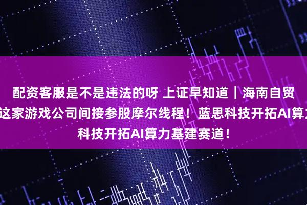 配资客服是不是违法的呀 上证早知道|海南自贸港新图景!这家游戏公司间接参股摩尔线程!蓝思科技开拓AI算力基建赛道!