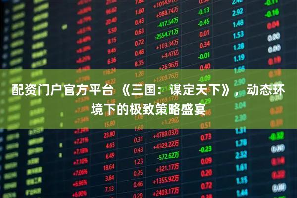 配资门户官方平台 《三国：谋定天下》，动态环境下的极致策略盛宴