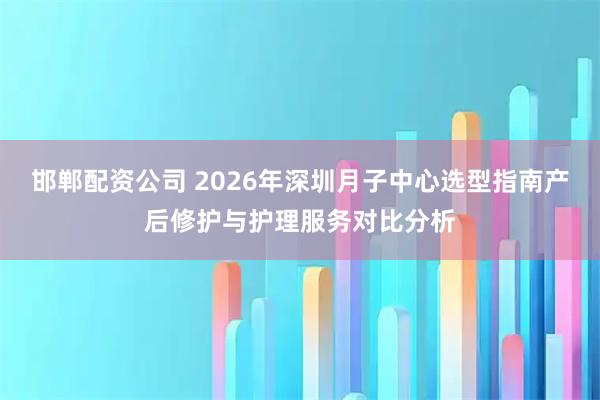 邯郸配资公司 2026年深圳月子中心选型指南产后修护与护理服务对比分析