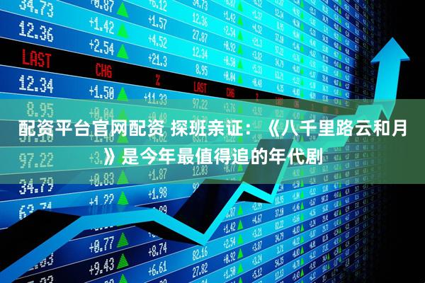 配资平台官网配资 探班亲证：《八千里路云和月》是今年最值得追的年代剧