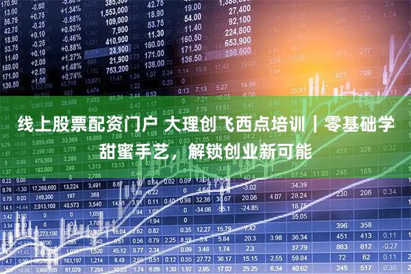 线上股票配资门户 大理创飞西点培训｜零基础学甜蜜手艺，解锁创业新可能