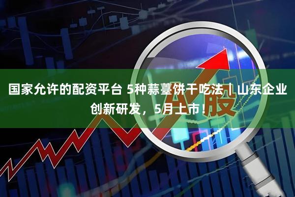 国家允许的配资平台 5种蒜薹饼干吃法｜山东企业创新研发，5月上市！