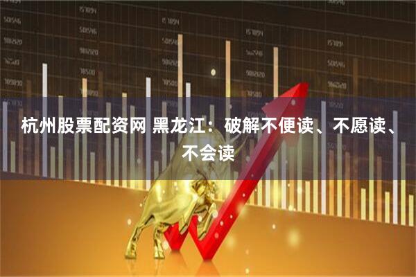杭州股票配资网 黑龙江：破解不便读、不愿读、不会读