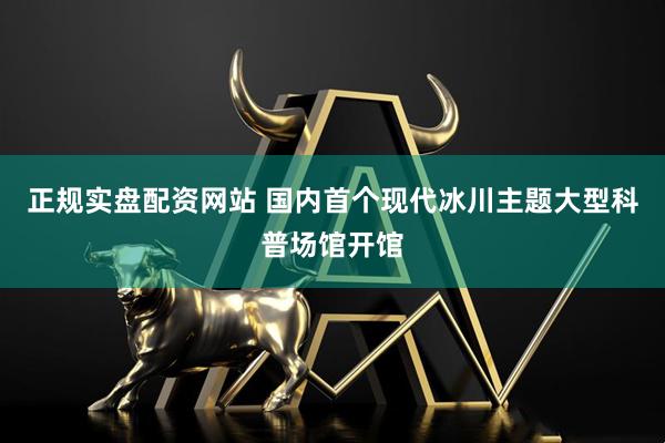 正规实盘配资网站 国内首个现代冰川主题大型科普场馆开馆