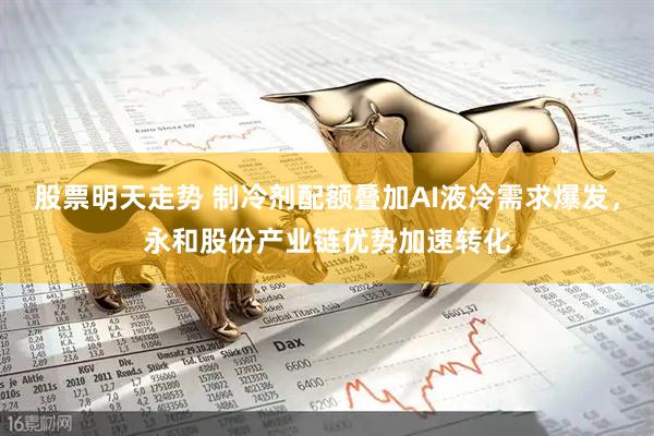 股票明天走势 制冷剂配额叠加AI液冷需求爆发，永和股份产业链优势加速转化