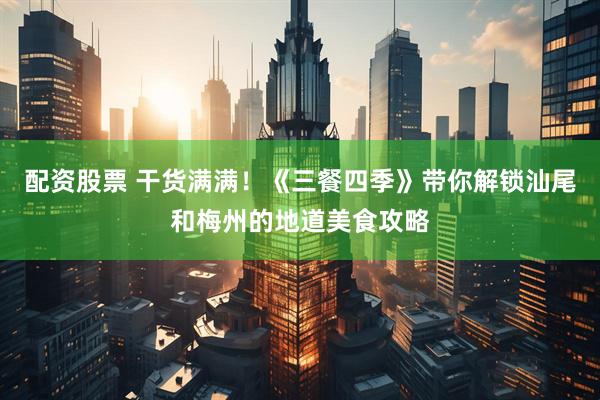 配资股票 干货满满！《三餐四季》带你解锁汕尾和梅州的地道美食攻略