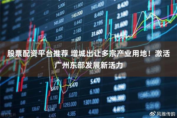 股票配资平台推荐 增城出让多宗产业用地！激活广州东部发展新活力