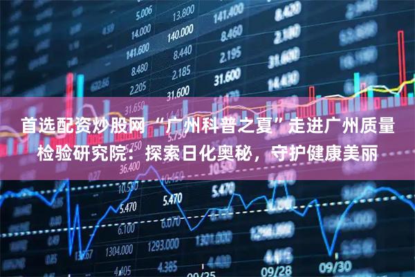 首选配资炒股网 “广州科普之夏”走进广州质量检验研究院：探索日化奥秘，守护健康美丽