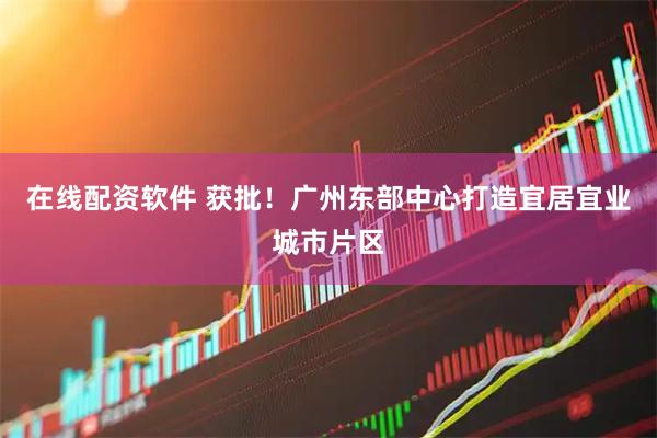 在线配资软件 获批！广州东部中心打造宜居宜业城市片区