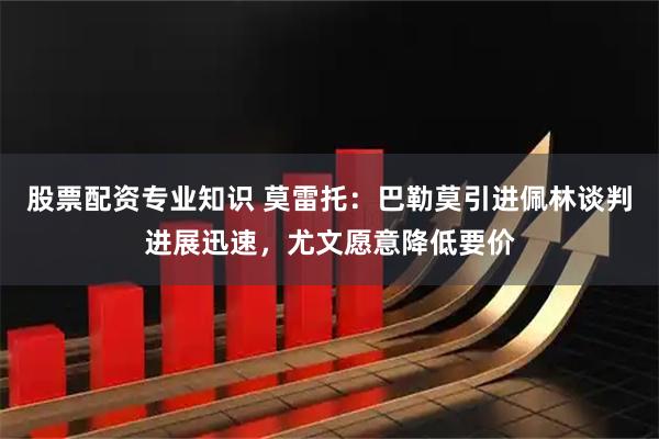 股票配资专业知识 莫雷托：巴勒莫引进佩林谈判进展迅速，尤文愿意降低要价
