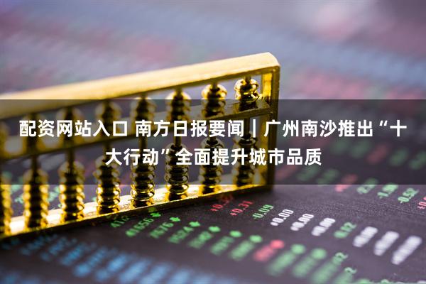 配资网站入口 南方日报要闻｜广州南沙推出“十大行动”全面提升城市品质