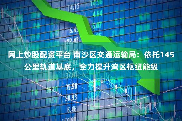 网上炒股配资平台 南沙区交通运输局：依托145公里轨道基底，全力提升湾区枢纽能级