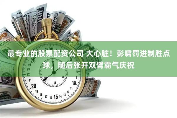 最专业的股票配资公司 大心脏！彭啸罚进制胜点球，随后张开双臂霸气庆祝