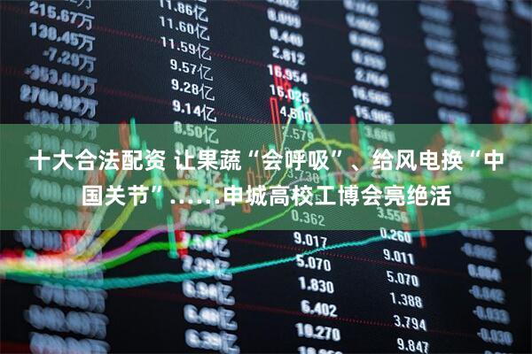 十大合法配资 让果蔬“会呼吸”、给风电换“中国关节”……申城高校工博会亮绝活