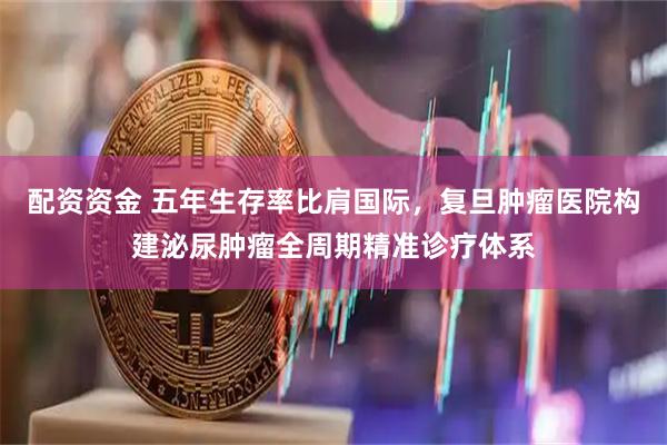 配资资金 五年生存率比肩国际，复旦肿瘤医院构建泌尿肿瘤全周期精准诊疗体系